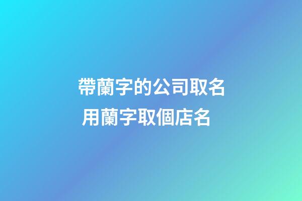 帶蘭字的公司取名 用蘭字取個店名-第1張-公司起名-玄機派